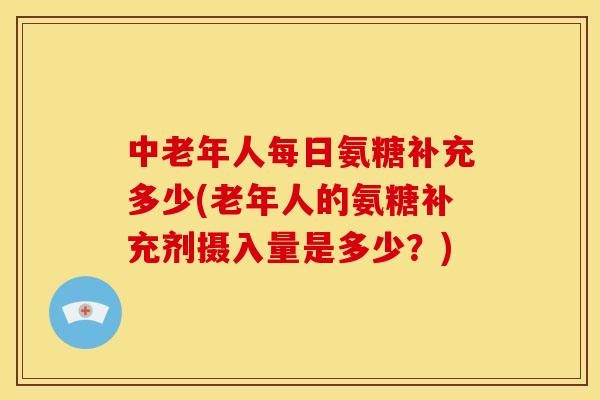 中老年人每日氨糖补充多少(老年人的氨糖补充剂摄入量是多少？)