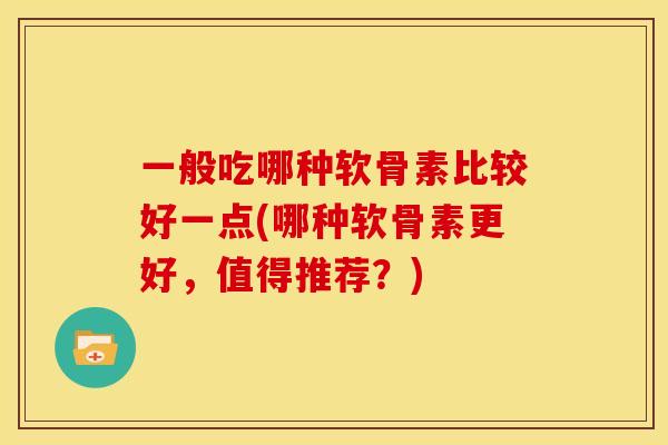 一般吃哪种软骨素比较好一点(哪种软骨素更好,值得推荐?) 一般吃哪种软骨素比较好一点(哪种软骨素更好,值得推荐?)