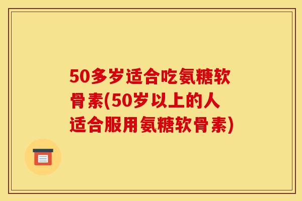 50多岁适合吃氨糖软骨素(50岁以上的人适合服用氨糖软骨素) 50多岁适合吃氨糖软骨素(50岁以上的人适合服用氨糖软骨素)