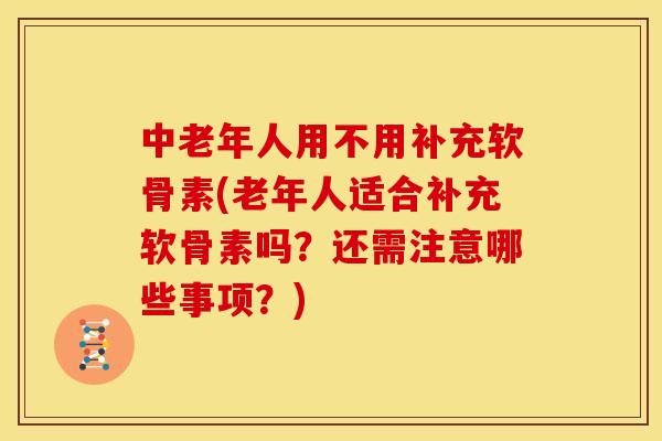 中老年人用不用补充软骨素(老年人适合补充软骨素吗？还需注意哪些事项？)