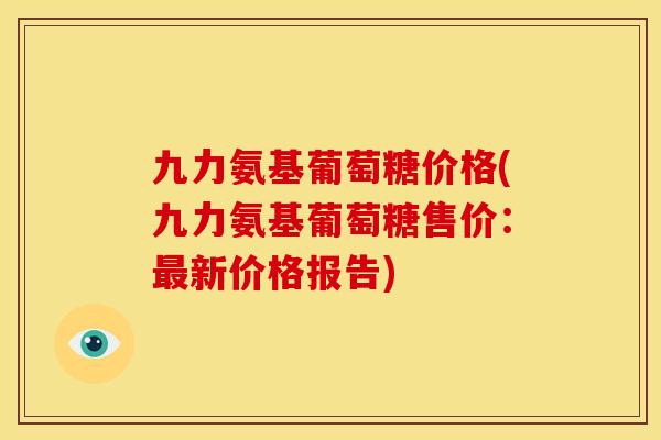 九力氨基葡萄糖价格(九力氨基葡萄糖售价：最新价格报告)
