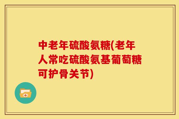 中老年硫酸氨糖(老年人常吃硫酸氨基葡萄糖可护骨关节)