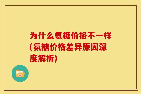 为什么氨糖价格不一样(氨糖价格差异原因深度解析)