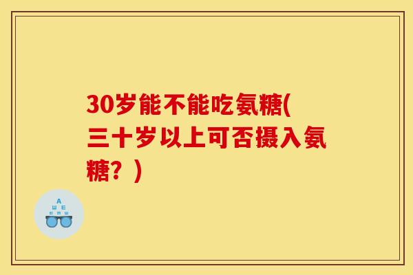 30岁能不能吃氨糖(三十岁以上可否摄入氨糖？)
