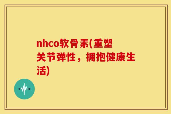 nhco软骨素(重塑关节弹性，拥抱健康生活)