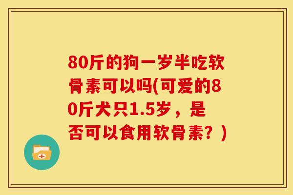 80斤的狗一岁半吃软骨素可以吗(可爱的80斤犬只1.5岁,是否可以食用软骨素?) 80斤的狗一岁半吃软骨素可以吗(可爱的80斤犬只1.5岁,是否可以食用软骨素?)