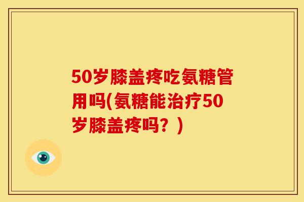 50岁膝盖疼吃氨糖管用吗(氨糖能治疗50岁膝盖疼吗？)