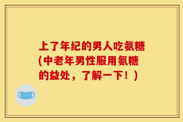 上了年纪的男人吃氨糖(中老年男性服用氨糖的益处，了解一下！)