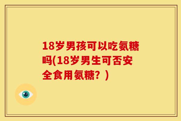 18岁男孩可以吃氨糖吗(18岁男生可否安全食用氨糖？)
