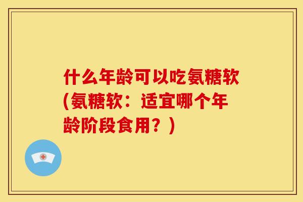 什么年龄可以吃氨糖软(氨糖软：适宜哪个年龄阶段食用？)