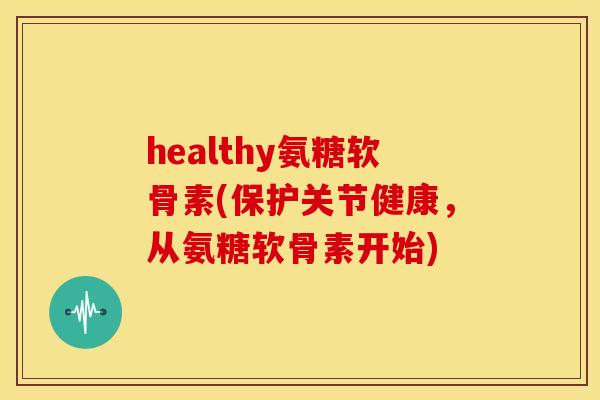 healthy氨糖软骨素(保护关节健康，从氨糖软骨素开始)