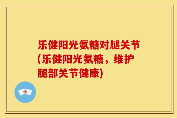乐健阳光氨糖对腿关节(乐健阳光氨糖，维护腿部关节健康)