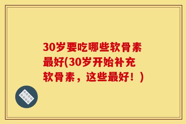 30岁要吃哪些软骨素最好(30岁开始补充软骨素，这些最好！)