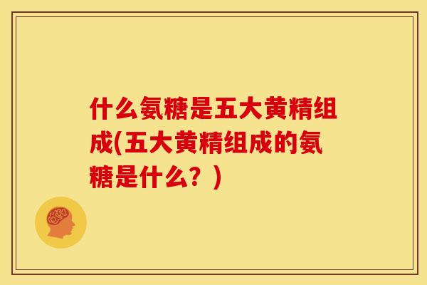 什么氨糖是五大黄精组成(五大黄精组成的氨糖是什么？)