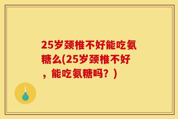 25岁颈椎不好能吃氨糖么(25岁颈椎不好，能吃氨糖吗？)