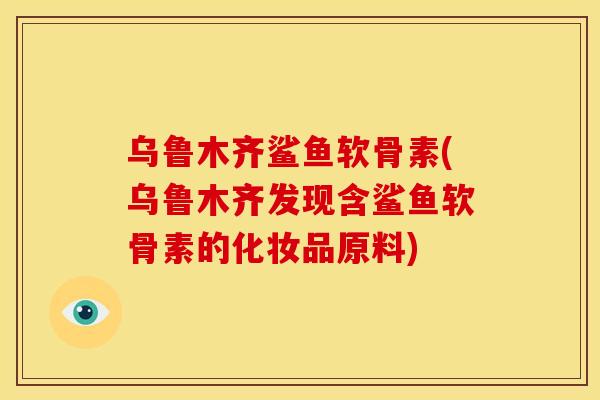 乌鲁木齐鲨鱼软骨素(乌鲁木齐发现含鲨鱼软骨素的化妆品原料)