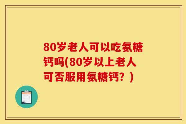 80岁老人可以吃氨糖钙吗(80岁以上老人可否服用氨糖钙？)