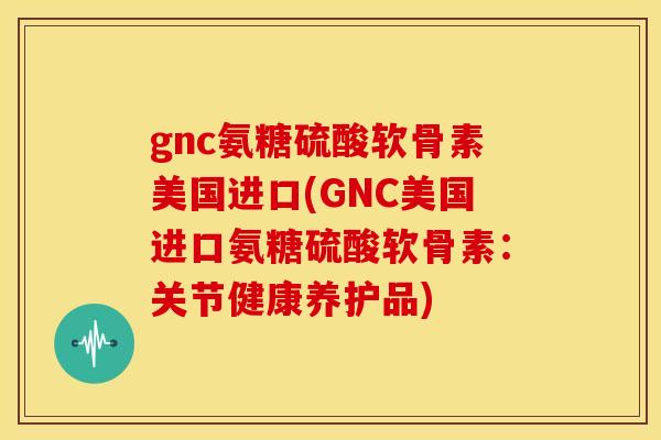 gnc氨糖硫酸软骨素美国进口(GNC美国进口氨糖硫酸软骨素：关节健康养护品)