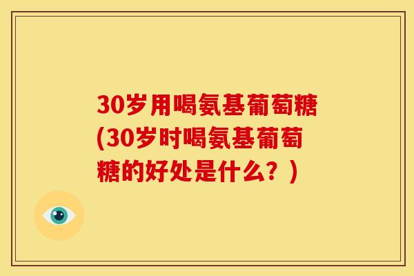 30岁用喝氨基葡萄糖(30岁时喝氨基葡萄糖的好处是什么?) 30岁用喝氨基葡萄糖(30岁时喝氨基葡萄糖的好处是什么?)