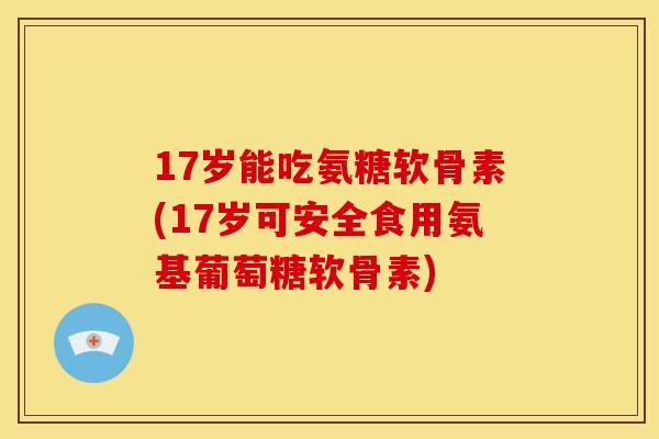 17岁能吃氨糖软骨素(17岁可安全食用氨基葡萄糖软骨素) 17岁能吃氨糖软骨素(17岁可安全食用氨基葡萄糖软骨素)