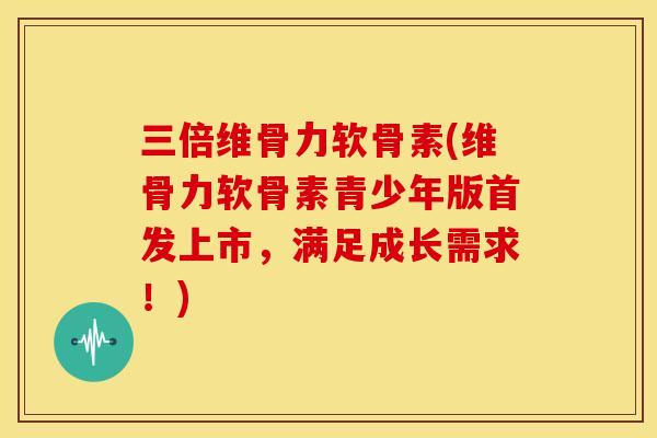 三倍维骨力软骨素(维骨力软骨素青少年版首发上市，满足成长需求！)