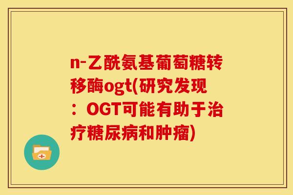 n-乙酰氨基葡萄糖转移酶ogt(研究发现:OGT可能有助于和) n-乙酰氨基葡萄糖转移酶ogt(研究发现:OGT可能有助于和)