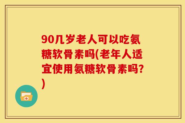 90几岁老人可以吃氨糖软骨素吗(老年人适宜使用氨糖软骨素吗？)