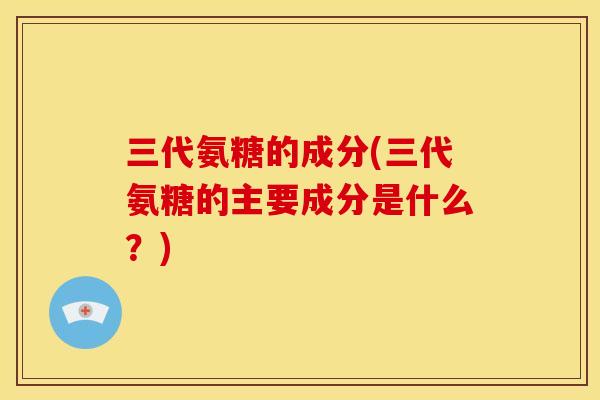 三代氨糖的成分(三代氨糖的主要成分是什么？)