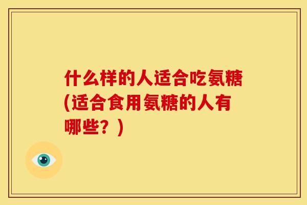 什么样的人适合吃氨糖(适合食用氨糖的人有哪些？)