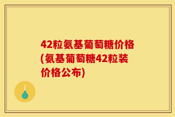 42粒氨基葡萄糖价格(氨基葡萄糖42粒装价格公布)