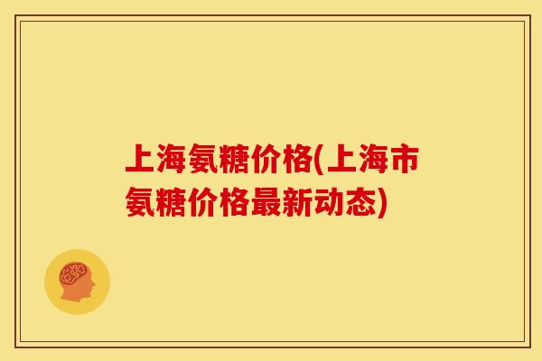 上海氨糖价格(上海市氨糖价格新动态) 上海氨糖价格(上海市氨糖价格新动态)