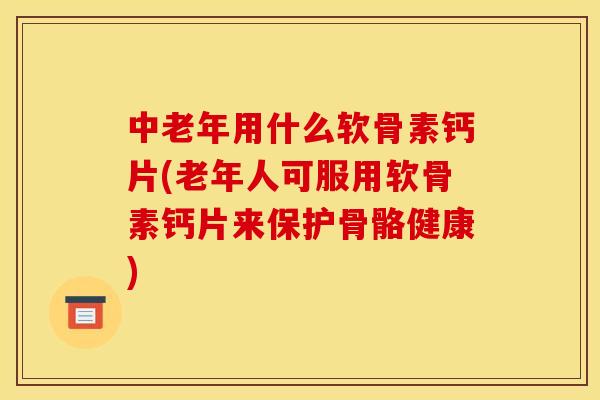 中老年用什么软骨素钙片(老年人可服用软骨素钙片来保护骨骼健康)