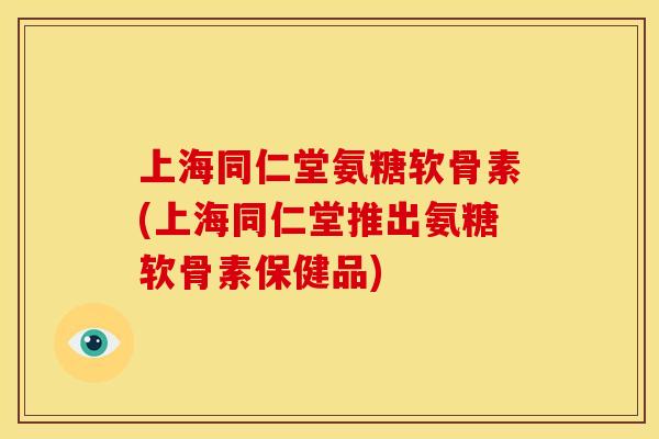 上海同仁堂氨糖软骨素(上海同仁堂推出氨糖软骨素保健品)