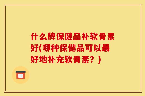 什么牌保健品补软骨素好(哪种保健品可以最好地补充软骨素？)