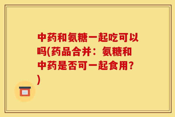 中药和氨糖一起吃可以吗(药品合并：氨糖和中药是否可一起食用？)