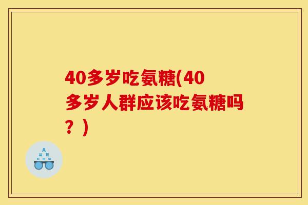 40多岁吃氨糖(40多岁人群应该吃氨糖吗？)