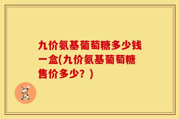 九价氨基葡萄糖多少钱一盒(九价氨基葡萄糖售价多少？)