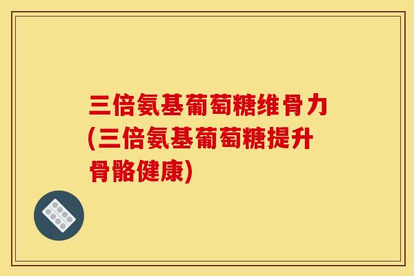三倍氨基葡萄糖维骨力(三倍氨基葡萄糖提升骨骼健康)