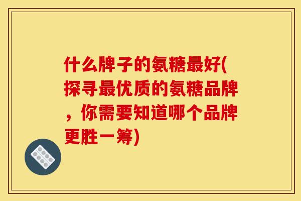 什么牌子的氨糖最好(探寻最优质的氨糖品牌，你需要知道哪个品牌更胜一筹)
