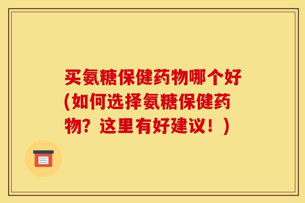 买氨糖保健药物哪个好(如何选择氨糖保健药物？这里有好建议！)