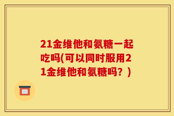 21金维他和氨糖一起吃吗(可以同时服用21金维他和氨糖吗？)