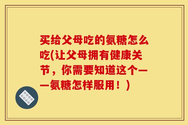 买给父母吃的氨糖怎么吃(让父母拥有健康关节，你需要知道这个——氨糖怎样服用！)