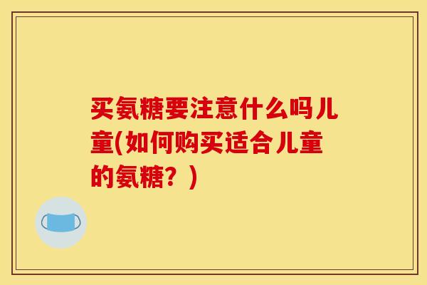 买氨糖要注意什么吗儿童(如何购买适合儿童的氨糖？)