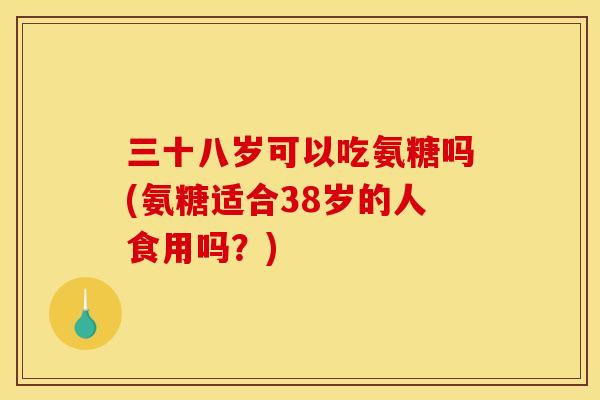 三十八岁可以吃氨糖吗(氨糖适合38岁的人食用吗？)