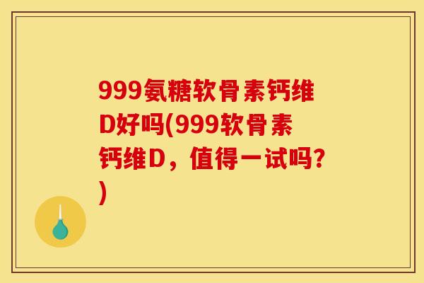 999氨糖软骨素钙维D好吗(999软骨素钙维D，值得一试吗？)