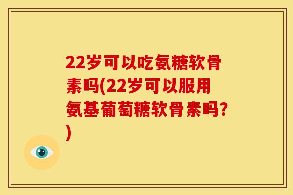 22岁可以吃氨糖软骨素吗(22岁可以服用氨基葡萄糖软骨素吗？)