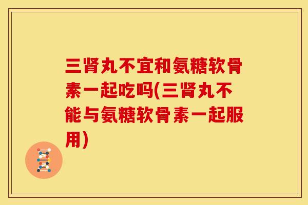 三肾丸不宜和氨糖软骨素一起吃吗(三肾丸不能与氨糖软骨素一起服用)