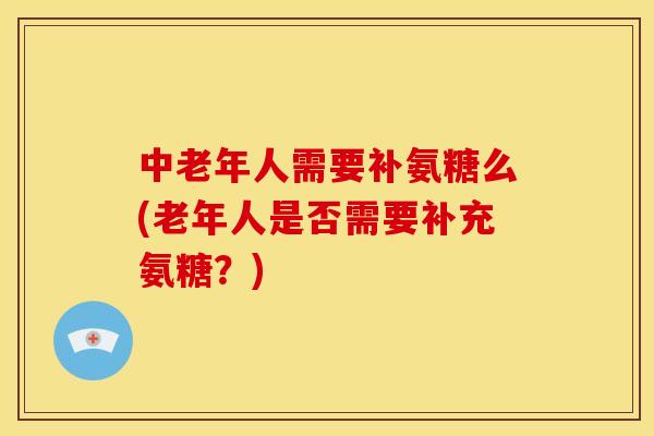 中老年人需要补氨糖么(老年人是否需要补充氨糖?) 中老年人需要补氨糖么(老年人是否需要补充氨糖?)