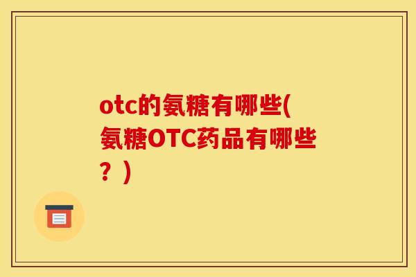 otc的氨糖有哪些(氨糖OTC药品有哪些？)