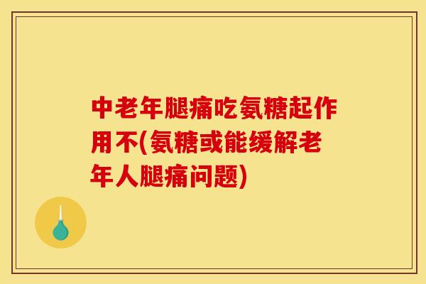 中老年腿痛吃氨糖起作用不(氨糖或能缓解老年人腿痛问题)